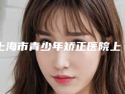 上海市青少年矫正医院上榜清单前十佳名单更新了(上海青浦区摩尔齿科(吾悦广场店)私立医美有看头)