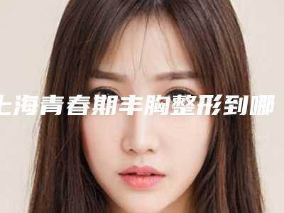 上海青春期丰胸整形到哪家整形效果好(脂肪丰胸整形怎么样)