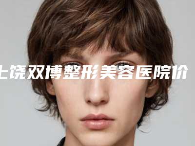 上饶双博整形美容医院价格(价目)表2025新版种草推荐附3D仿生隆鼻案例