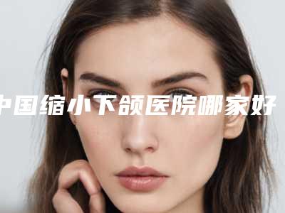 中国缩小下颌医院哪家好:缩小下颌医院前50名名个云集