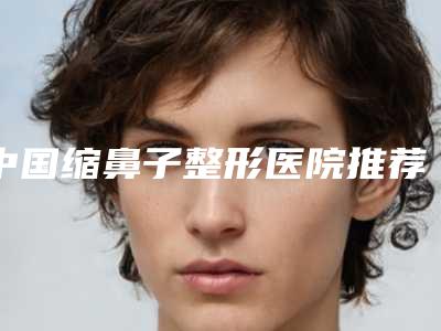 中国缩鼻子整形医院推荐:缩鼻子整形医院前50佳哪家比较靠谱