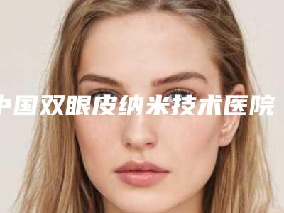 中国双眼皮纳米技术医院推荐:双眼皮纳米技术医院50强供参考
