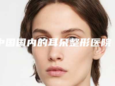 中国国内的耳朵整形医院推荐:国内的耳朵整形医院top50集合啦