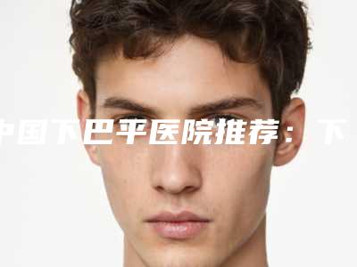 中国下巴平医院推荐:下巴平医院top50实力机构点评