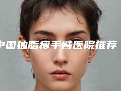 中国抽脂瘦手臂医院推荐:抽脂瘦手臂医院前50佳哪家好还便宜