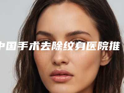 中国手术去除纹身医院推荐:手术去除纹身医院前50佳哪家医