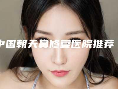 中国朝天鼻修复医院推荐:朝天鼻修复医院前50名哪里医