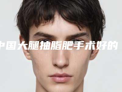 中国大腿抽脂肥手术好的医生是谁:大腿抽脂肥手术医生前50位综合实力盘点