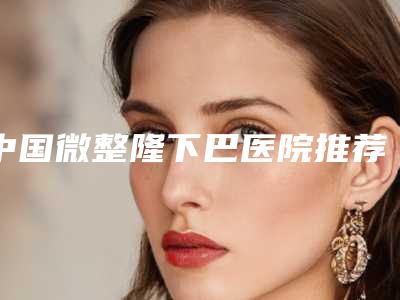 中国微整隆下巴医院推荐:微整隆下巴医院50强汇总综合