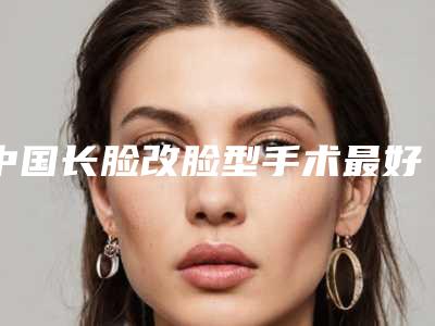 中国长脸改脸型手术最好的医院是哪家：长脸改脸型手术医院强榜前50强更新啦