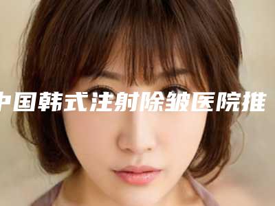 中国韩式注射除皱医院推荐:韩式注射除皱医院前50佳实力出圈