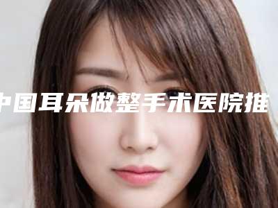 中国耳朵做整手术医院推荐：耳朵做整手术医院前50佳被熟知