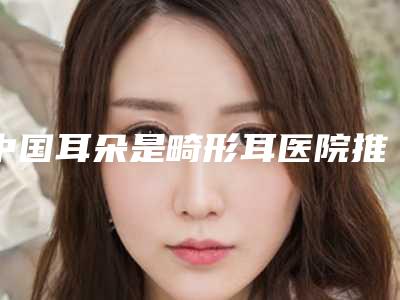 中国耳朵是畸形耳医院推荐:耳朵是畸形耳医院前50口碑评测公布