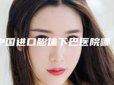 中国进口膨体下巴医院哪家强:进口膨体下巴医院top50强名次对比