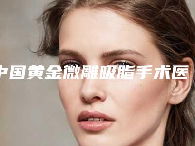 中国黄金微雕吸脂手术医院排名:黄金微雕吸脂手术医院top50强公立推荐