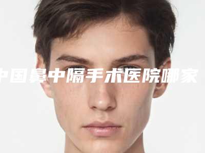 中国鼻中隔手术医院哪家强:鼻中隔手术医院50强揭晓了
