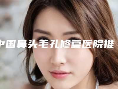 中国鼻头毛孔修复医院推荐:鼻头毛孔修复医院前50佳都是专业机构