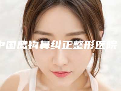 中国鹰钩鼻纠正整形医院哪家好:鹰钩鼻纠正整形医院前50佳专个推荐