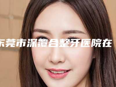 东莞市深覆合整牙医院在榜名单前十提前看(东莞市深覆合整牙口腔医院口碑好)