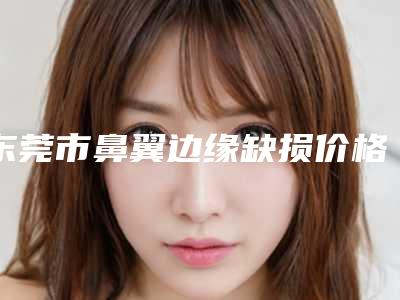 东莞市鼻翼边缘缺损价格表火热发布(12月-5月均价为:30963元)