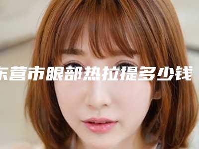 东营市眼部热拉提多少钱(2025年东营市眼部热拉提价目表靠谱硬核回应)
