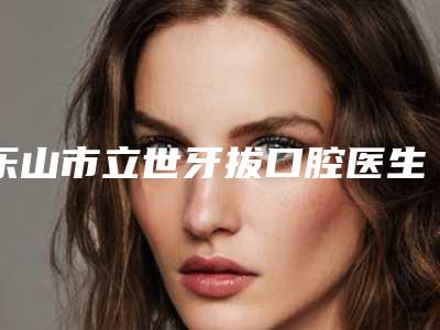 乐山市立世牙拔口腔医生排行前十佳超全一览-乐山市立世牙拔医生人气医生介绍