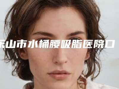 乐山市水桶腰吸脂医院口碑排行前十名快速盘点-乐山莱恩医疗美容真实口碑反馈整理