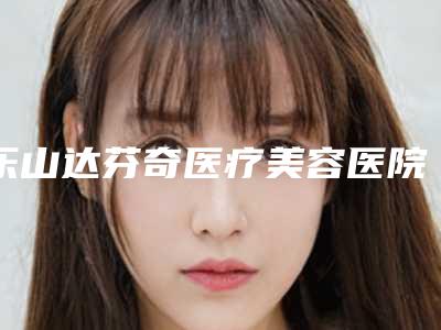 乐山达芬奇医疗美容医院,乐山金手指医疗美容诊所凭口碑那家好呢