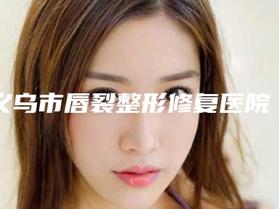 义乌市唇裂整形修复医院排名都是好口碑医(义乌秀昊医疗美容门诊部遍布北上广)