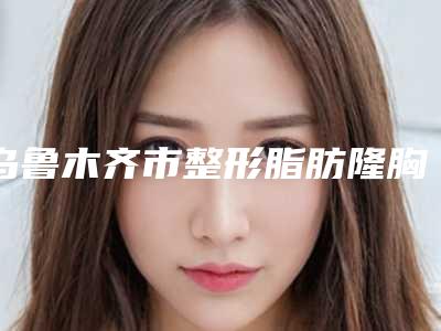 乌鲁木齐市整形脂肪隆胸整形医生哪些技术强-马龙医生一起来看看吧