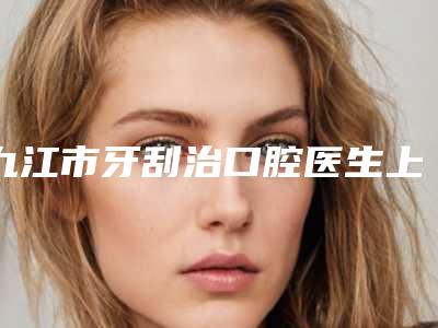 九江市牙刮治口腔医生上榜清单前10位专业筛选-九江市牙刮治医生便宜又好