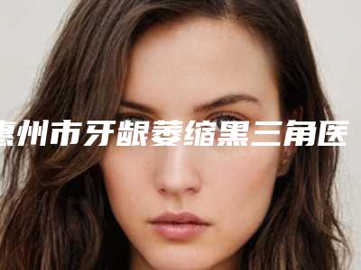 惠州市牙龈萎缩黑三角医生排名榜名单看个够-惠州市杜姣口腔医生