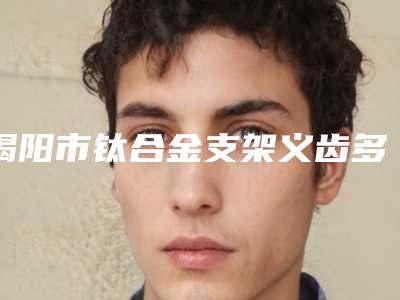 揭阳市钛合金支架义齿多少钱-揭阳市钛合金支架义齿医院排名榜综合实力十强名单在这里