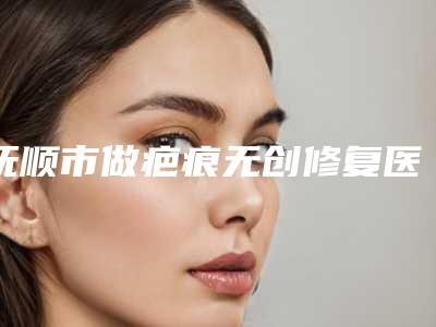 抚顺市做疤痕无创修复医院-抚顺新协和医疗美容诊所实力_价格想了解戳进来看
