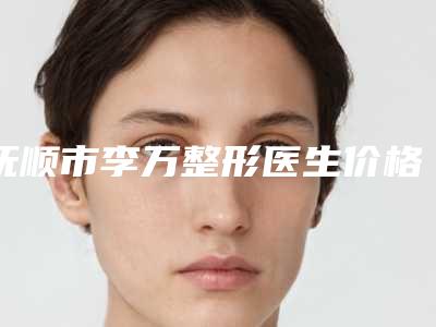 抚顺市李万整形医生价格收费表一览新出
