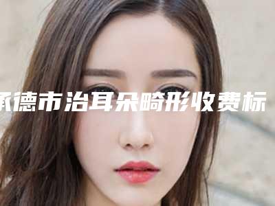 承德市治耳朵畸形收费标准手术如何算-承德市治耳朵畸形要花多少价格