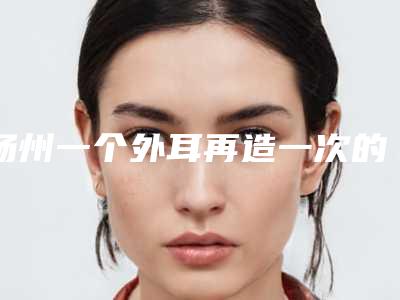 扬州一个外耳再造一次的手术费用