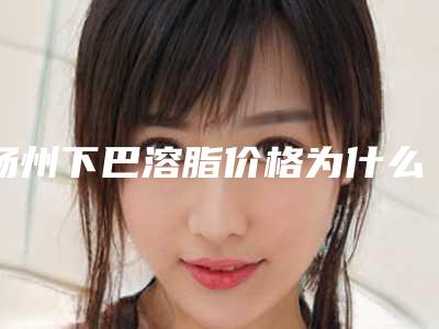 扬州下巴溶脂价格为什么不一样,扬州下巴溶脂美容医院价格
