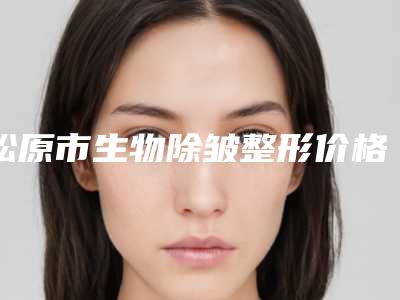 松原市生物除皱整形价格收费表高吗附-近8个月均价为3732元