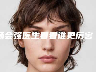 杨会强医生看看谁更厉害-安徽省第二人民医院医疗美容科