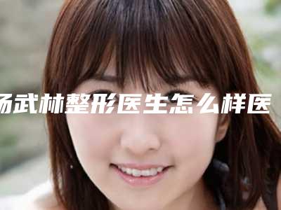 杨武林整形医生怎么样医生资料信息技术实力档次手术指南