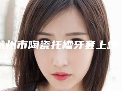 杭州市陶瓷托槽牙套上榜清单哪里好-杭州市陶瓷托槽牙套口腔医生