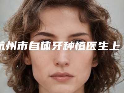 杭州市自体牙种植医生上榜名单实力入围-杭州市杨皓智口腔医生