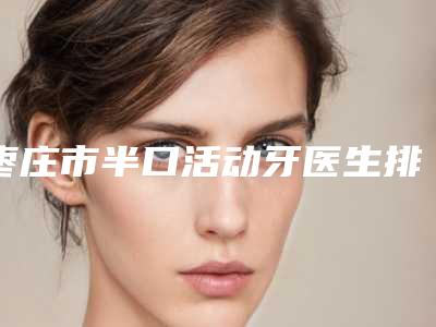 枣庄市半口活动牙医生排行top10内幕曝光-枣庄市半口活动牙口腔医生