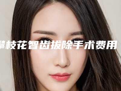 攀枝花智齿拔除手术费用一般要多少钱