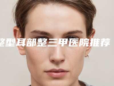 整型耳部整三甲医院推荐：整型耳部医院前30正规人气机构