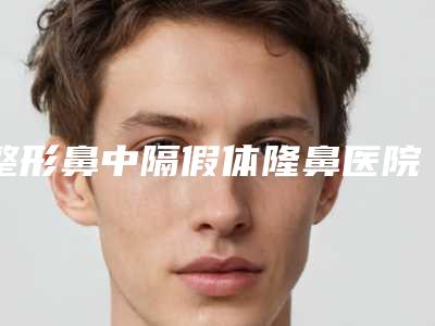 整形鼻中隔假体隆鼻医院推荐：鼻中隔假体隆鼻医院top30排名