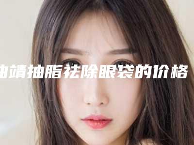 曲靖抽脂祛除眼袋的价格揭秘_曲靖抽脂祛除眼袋整形费用是多少呢
