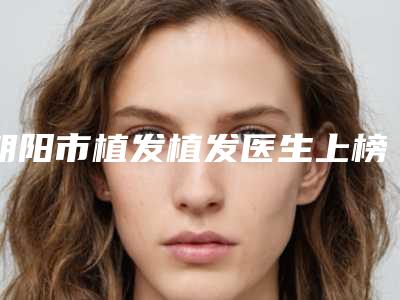 朝阳市植发植发医生上榜清单前十位整理-乔建凌医生人气爆棚