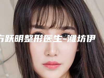 方跃明整形医生-潍坊伊博士医学整形美容门诊部方跃明医生技术,口碑真实反馈